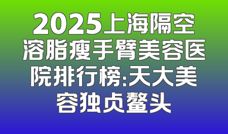 2025上海隔空溶脂瘦手臂美容医院排行榜：天大美容独占鳌头