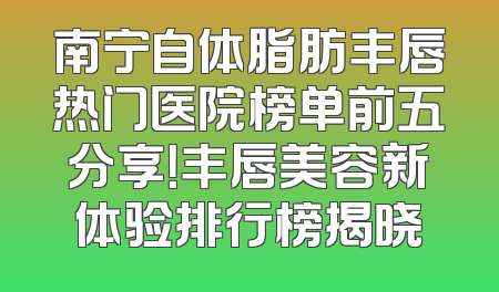 南宁自体脂肪丰唇热门医院榜单前五分享！丰唇美容新体验排行榜揭晓