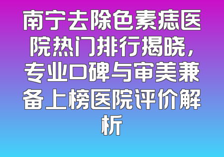 南宁去除色素痣医院热门排行揭晓，专业口碑与审美兼备上榜医院评价解析