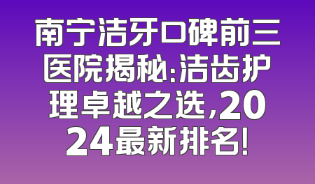 南宁洁牙口碑前三医院揭秘：洁齿护理卓越之选，2024最新排名！