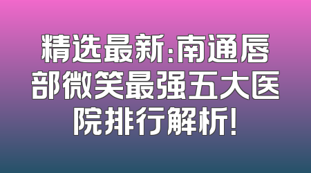 精选最新：南通唇部微笑最强五大医院排行解析！