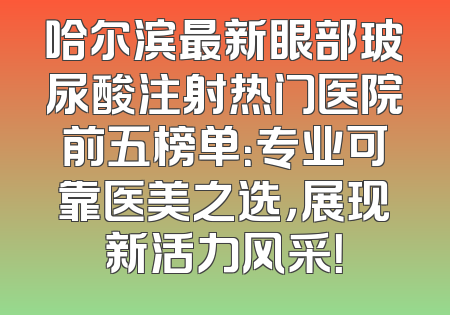 哈尔滨最新眼部玻尿酸注射热门医院前五榜单：专业可靠医美之选，展现新活力风采！