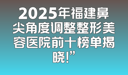 2025年福建鼻尖角度调整整形美容医院前十榜单揭晓！”