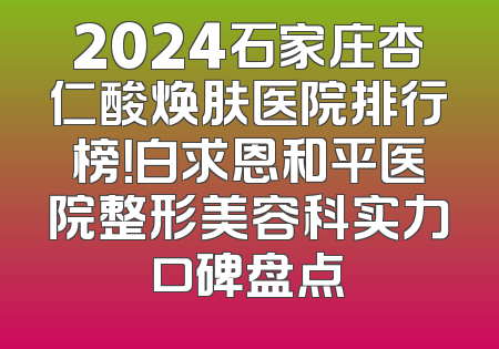 2024石家庄杏仁酸焕肤医院排行榜！白求恩和平医院整形美容科实力口碑盘点