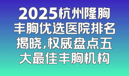 2025杭州隆胸丰胸优选医院排名揭晓，权威盘点五大最佳丰胸机构