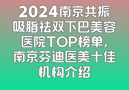 2024南京共振吸脂祛双下巴美容医院TOP榜单，南京芬迪医美十佳机构介绍