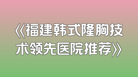 《福建韩式隆胸技术领先医院推荐》