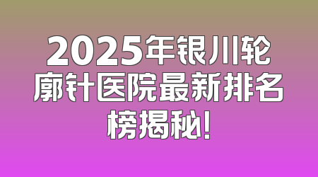 2025年银川轮廓针医院最新排名榜揭秘！