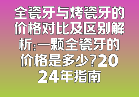 全瓷牙与烤瓷牙的价格对比及区别解析：一颗全瓷牙的价格是多少？2024年指南