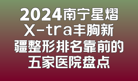 2024南宁星熠X-tra丰胸新疆整形排名靠前的五家医院盘点