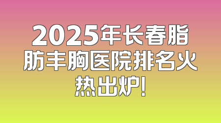 2025年长春脂肪丰胸医院排名火热出炉！