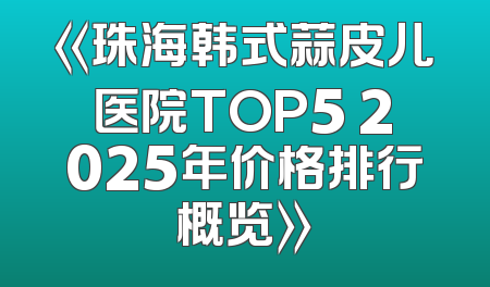 《珠海韩式蒜皮儿医院TOP5 2025年价格排行概览》