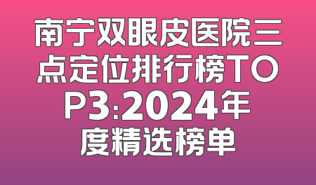南宁双眼皮医院三点定位排行榜TOP3：2024年度精选榜单