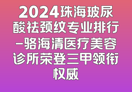 2024珠海玻尿酸祛颈纹专业排行-骆海清医疗美容诊所荣登三甲领衔权威