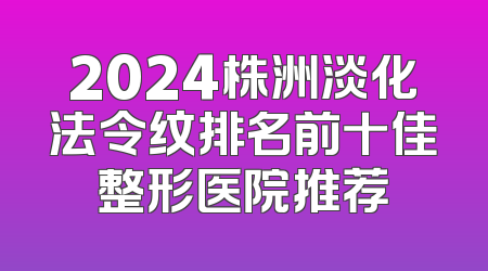 2024株洲淡化法令纹排名前十佳整形医院推荐