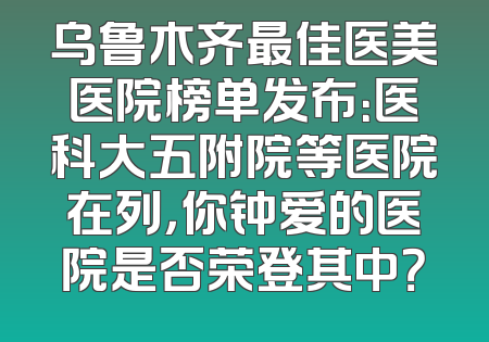 乌鲁木齐最佳医美医院榜单发布：医科大五附院等医院在列，你钟爱的医院是否荣登其中？