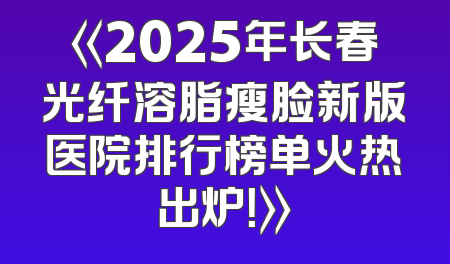 《2025年长春光纤溶脂瘦脸新版医院排行榜单火热出炉！》