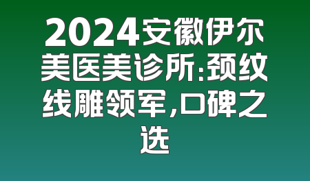 2024安徽伊尔美医美诊所：颈纹线雕领军，口碑之选