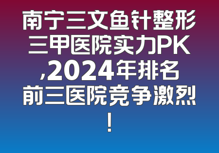南宁三文鱼针整形三甲医院实力PK，2024年排名前三医院竞争激烈！