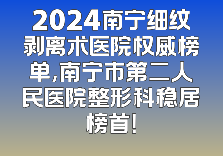 2024南宁细纹剥离术医院权威榜单，南宁市第二人民医院整形科稳居榜首！
