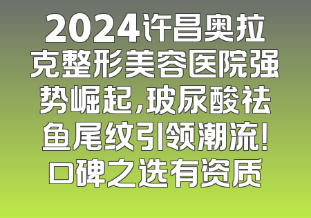2024许昌奥拉克整形美容医院强势崛起，玻尿酸祛鱼尾纹引领潮流！口碑之选有资质