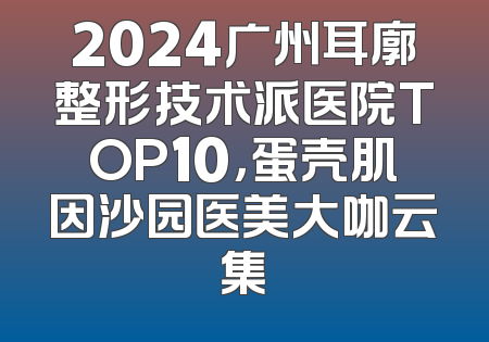 2024广州耳廓整形技术派医院TOP10，蛋壳肌因沙园医美大咖云集