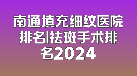 南通填充细纹医院排名丨祛斑手术排名2024