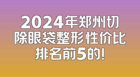 2024年郑州切除眼袋整形性价比排名前5的!