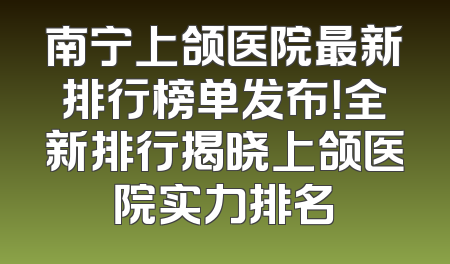 南宁上颌医院最新排行榜单发布！全新排行揭晓上颌医院实力排名