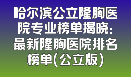 哈尔滨公立隆胸医院专业榜单揭晓：最新隆胸医院排名榜单（公立版）