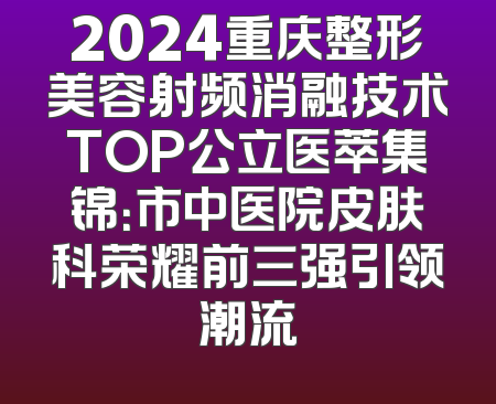 2024重庆整形美容射频消融技术TOP公立医萃集锦：市中医院皮肤科荣耀前三强引领潮流