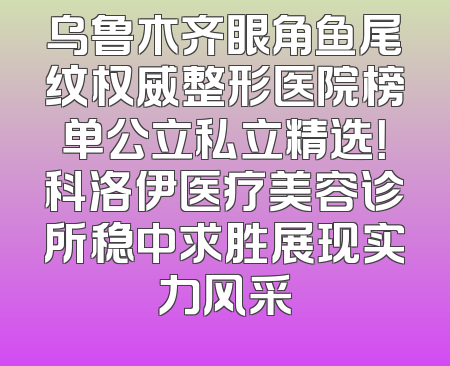 乌鲁木齐眼角鱼尾纹权威整形医院榜单公立私立精选！科洛伊医疗美容诊所稳中求胜展现实力风采