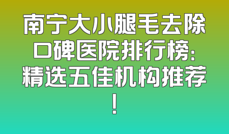 南宁大小腿毛去除口碑医院排行榜：精选五佳机构推荐！
