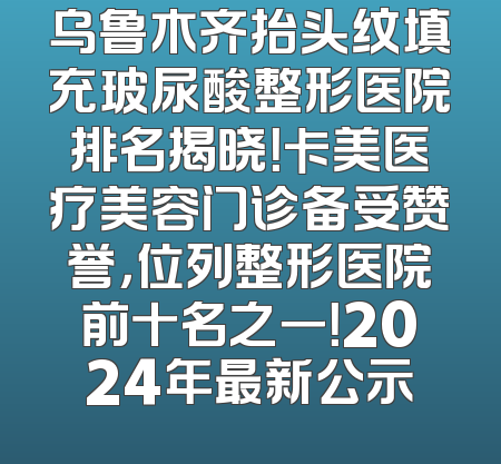 乌鲁木齐抬头纹填充玻尿酸整形医院排名揭晓！卡美医疗美容门诊备受赞誉，位列整形医院前十名之一！2024年最新公示