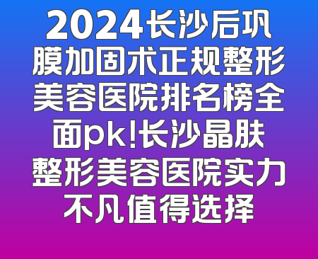 2024长沙后巩膜加固术正规整形美容医院排名榜全面pk！长沙晶肤整形美容医院实力不凡值得选择