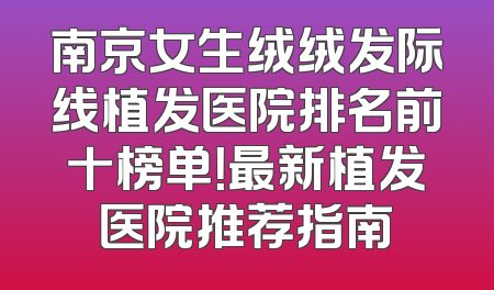 南京女生绒绒发际线植发医院排名前十榜单！最新植发医院推荐指南