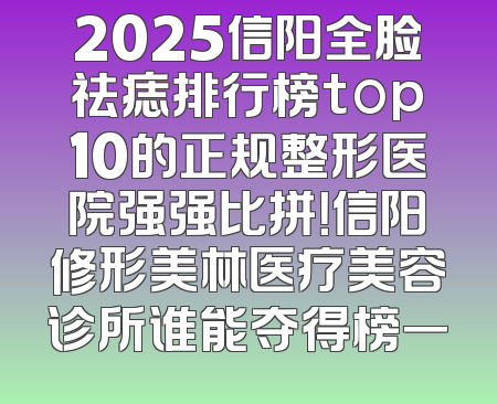 2025信阳全脸祛痣排行榜top10的正规整形医院强强比拼！信阳修形美林医疗美容诊所谁能夺得榜一