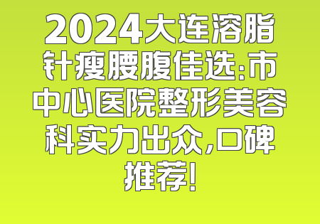 2024大连溶脂针瘦腰腹佳选：市中心医院整形美容科实力出众，口碑推荐！