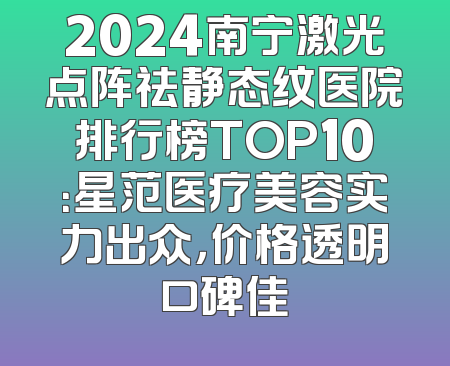 2024南宁激光点阵祛静态纹医院排行榜TOP10：星范医疗美容实力出众，价格透明口碑佳