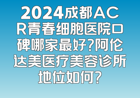 2024成都ACR青春细胞医院口碑哪家最好？阿伦达美医疗美容诊所地位如何？