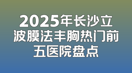 2025年长沙立波膜法丰胸热门前五医院盘点