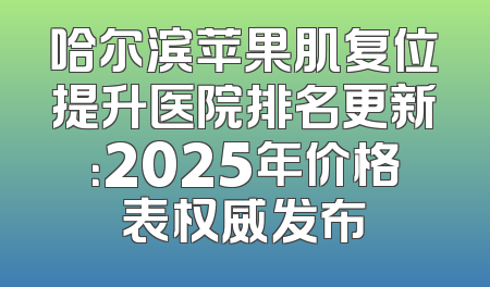 哈尔滨苹果肌复位提升医院排名更新：2025年价格表权威发布