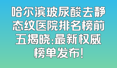 哈尔滨玻尿酸去静态纹医院排名榜前五揭晓：最新权威榜单发布！