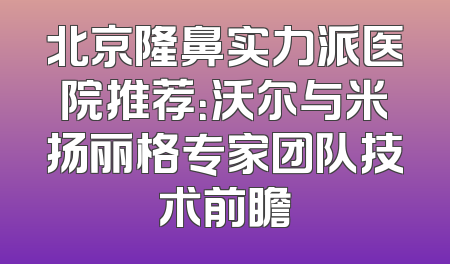 北京隆鼻实力派医院推荐：沃尔与米扬丽格专家团队技术前瞻