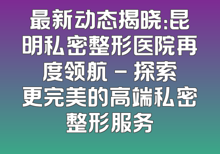 最新动态揭晓：昆明私密整形医院再度领航 - 探索更完美的高端私密整形服务