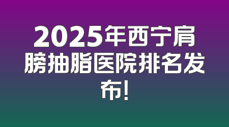 2025年西宁肩膀抽脂医院排名发布！