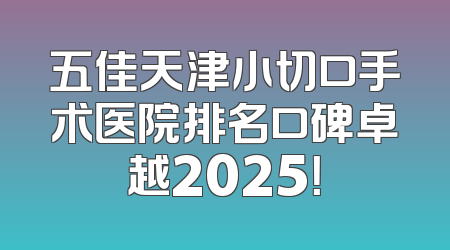 五佳天津小切口手术医院排名口碑卓越2025！