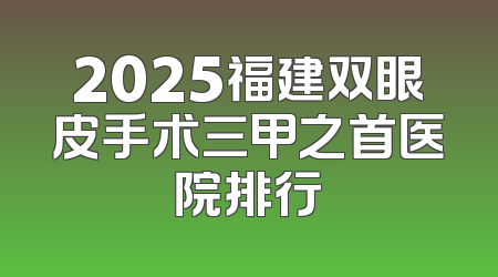 2025福建双眼皮手术三甲之首医院排行