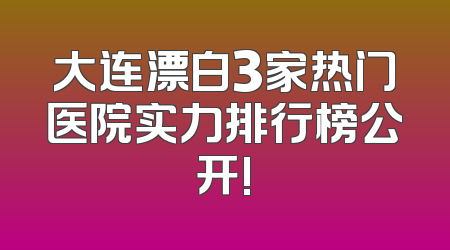 大连漂白3家热门医院实力排行榜公开!