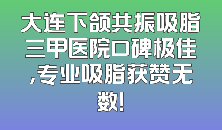 大连下颌共振吸脂三甲医院口碑极佳，专业吸脂获赞无数！